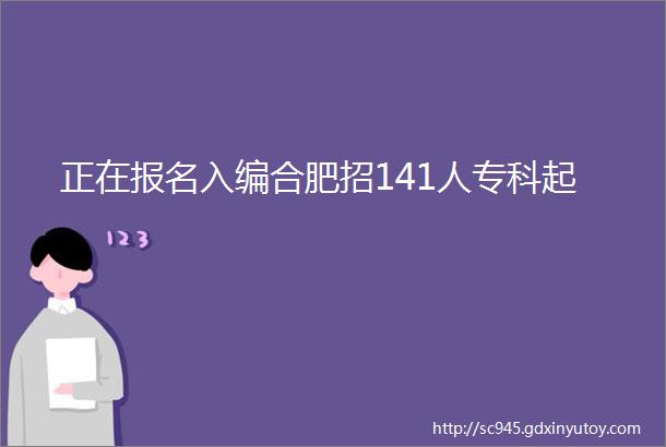 正在报名入编合肥招141人专科起